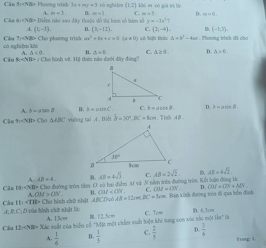 Câu 5: Phương trình 3x+my=5 có nghiệm (1;2) khi m có giá trị là:
A. m=3. B. m=1. C. m=5. D. m=0.
Câu 6:∠ NB> Điểm nào sau đây thuộc đồ thị hàm số hàm số y=-3x^2 ?
A. (1;-3). B. (3;-12). C. (2;-4). D. (-1;3).
Câu 7: Cho phương trình ax^2+bx+c=0(a!= 0) có biệt thức △ =b^2-4ac. Phương trình đã cho
có nghiệm khi
A. △ <0. B. △ =0. C. △ ≥ 0. D. △ >0.
Câu 8:∠ NB> : Cho hình vẽ. Hệ thức nào dưới đây đúng?
A. b=atan B B. b=asin C. C. b=acos B. D. b=asin B.
Chat au9:∠ NB> □ F o△ ABC vuông tại A . Biết hat B=30°,BC=8cm. Tính AB .
A. AB=4.
B. AB=4sqrt(3). C. AB=2sqrt(2). D. AB=4sqrt(2).
Câu 10 ): Cho đường tròn tâm O có hai điểm M và N nằm trên đường tròn. Kết luận đúng là:
A. OM>ON. B. OM C. OM=ON. D. OM=ON+MN.
Câu 11: Cho hình chữ nhật ABCD có AB=12cm;BC=5cm. Bán kính đường tròn đi qua bốn đinh
A; B;C; D của hình chữ nhật là:
A. 13cm B. 12,5cm C. 7cm D. 6,5cm
Câu 12 :∠ NB> Xác suất của biến cố "Mặt một chấm xuất hiện khi tung con xúc xắc một lần" là
A.  1/6  B.  1/5 
D.
C.  2/5   3/6 
Trang: 1.