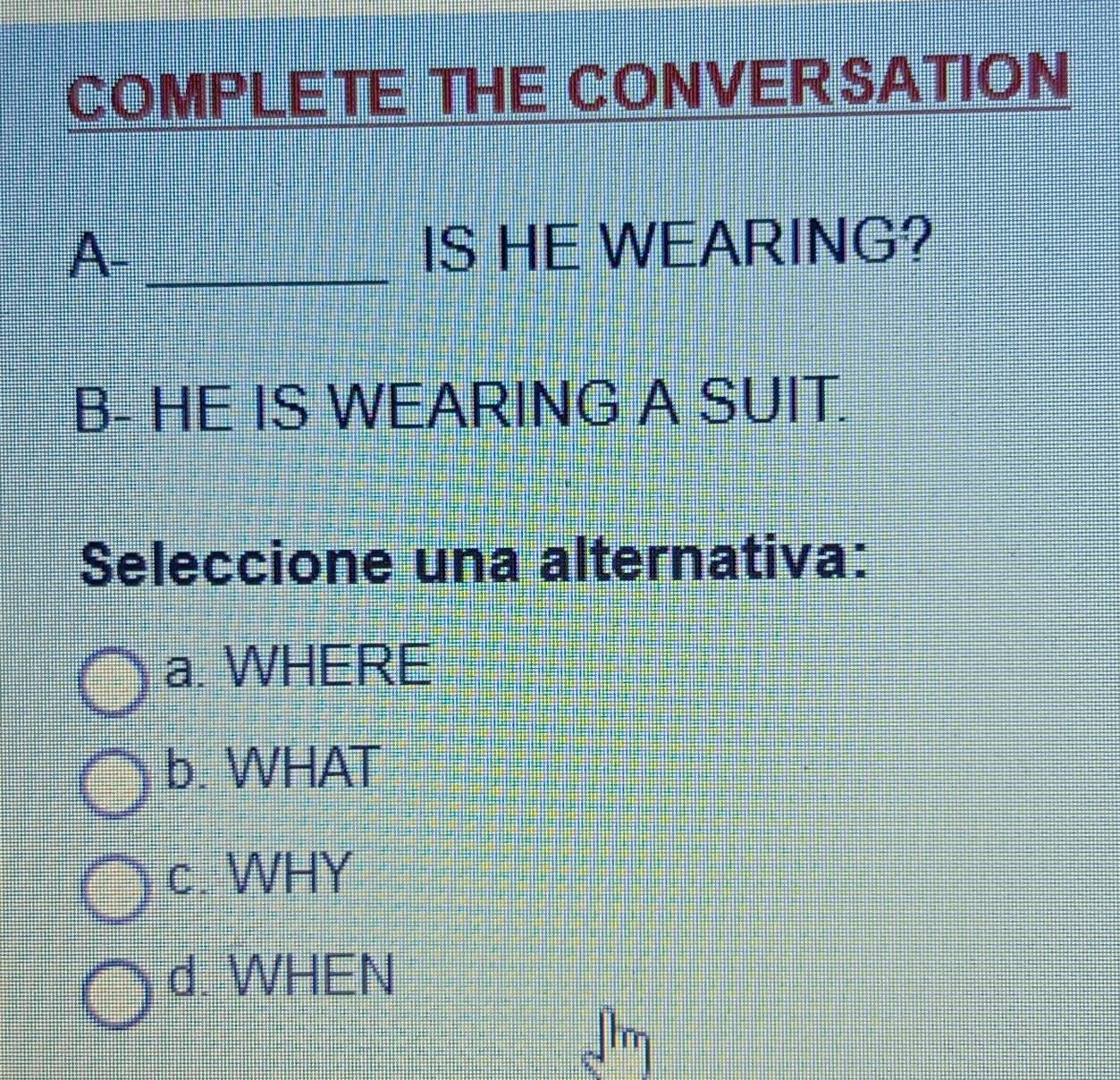 COMPLETE THE CONVERSATION
A- _IS HE WEARING?
B- HE IS WEARING A SUIT.
Seleccione una alternativa:
a. WHERE
b. WHAT
c. WHY
d. WHEN