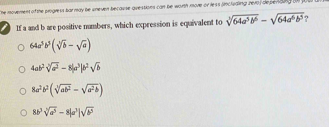 The movement of the progress bar may be uneven because questions can be worth more or less (including zero) depending on your 
If a and b are positive numbers, which expression is equivalent to sqrt[3](64a^5b^6)-sqrt(64a^6b^5) ?
64a^5b^5(sqrt[3](b)-sqrt(a))
4ab^2sqrt[3](a^2)-8|a^3|b^2sqrt(b)
8a^2b^2(sqrt[3](ab^2)-sqrt(a^2b))
8b^3sqrt[3](a^5)-8|a^3|sqrt(b^5)