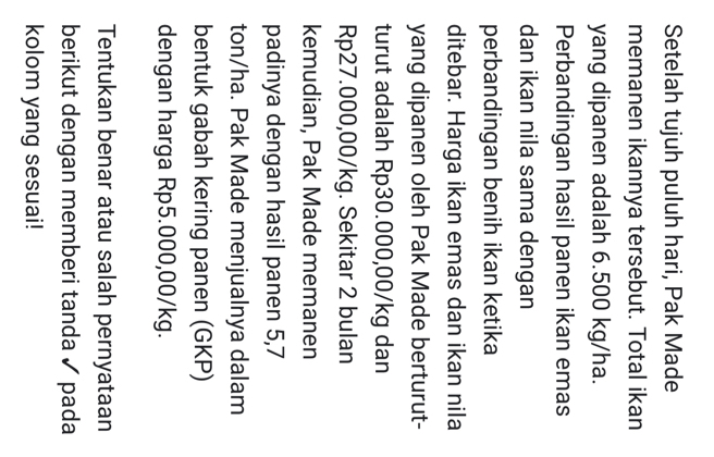 Setelah tujuh puluh hari, Pak Made 
memanen ikannya tersebut. Total ikan 
yang dipanen adalah 6.500 kg/ha. 
Perbandingan hasil panen ikan emas 
dan ikan nila sama dengan 
perbandingan benih ikan ketika 
ditebar. Harga ikan emas dan ikan nila 
yang dipanen oleh Pak Made berturut- 
turut adalah Rp30.000,00/kg dan
Rp27.000,00/kg. Sekitar 2 bulan 
kemudian, Pak Made memanen 
padinya dengan hasil panen 5,7
ton/ha. Pak Made menjualnya dalam 
bentuk gabah kering panen (GKP) 
dengan harga Rp5.000,00/kg. 
Tentukan benar atau salah pernyataan 
berikut dengan memberi tanda ✓ pada 
kolom yang sesuai!