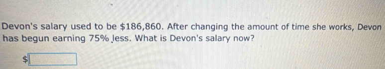 Devon's salary used to be $186,860. After changing the amount of time she works, Devon 
has begun earning 75% less. What is Devon's salary now?
$