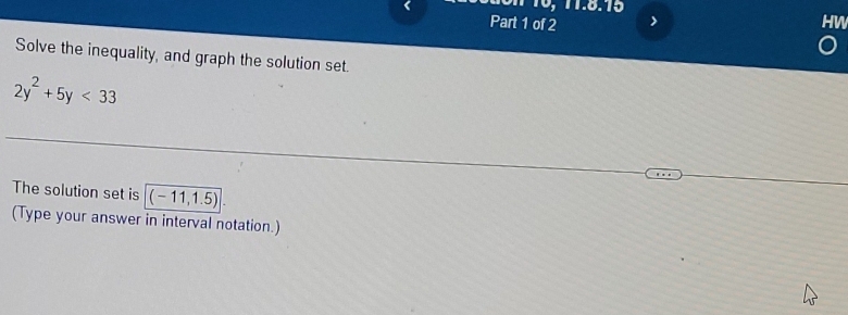 > HW 
Solve the inequality, and graph the solution set.
2y^2+5y<33</tex> 
The solution set is (-11,1.5). 
(Type your answer in interval notation.)
