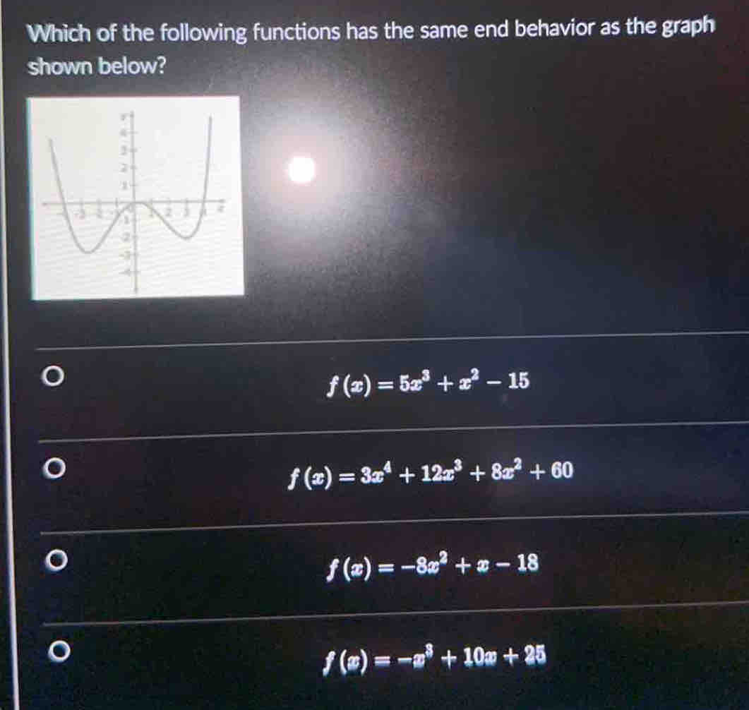 Which of the following functions has the same end behavior as the graph
shown below?
f(x)=5x^3+x^2-15
f(x)=3x^4+12x^3+8x^2+60
f(x)=-8x^2+x-18
f(x)=-x^3+10x+25