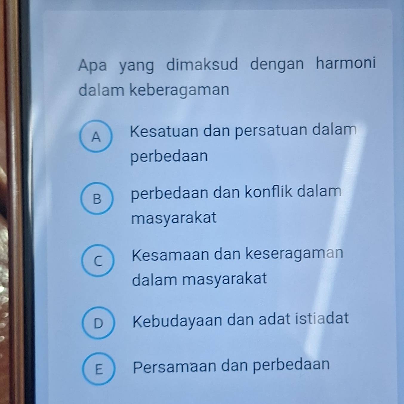 Apa yang dimaksud dengan harmoni
dalam keberagaman
A Kesatuan dan persatuan dalam
perbedaan
B  perbedaan dan konflik dalam
masyarakat
C Kesamaan dan keseragaman
dalam masyarakat
D  Kebudayaan dan adat istiadat
E  Persamaan dan perbedaan