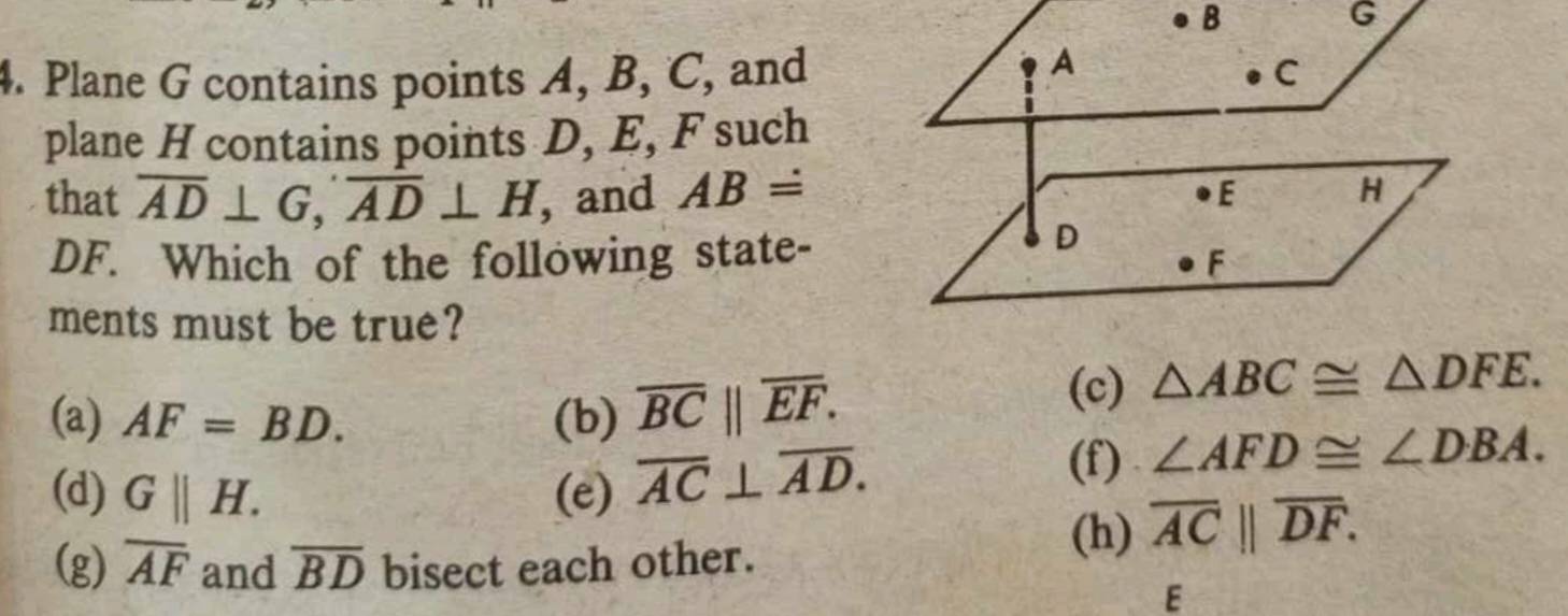 B
G
A
4. Plane G contains points A, B, C, and C
plane H contains points D, E, F such
that overline AD⊥ G, overline AD⊥ H , and ABdot = E H
DF. Which of the following state-
D
F
ments must be true?
(a) AF=BD. (b) overline BC||overline EF.
(c) △ ABC≌ △ DFE.
(d) G||H. (e) overline AC⊥ overline AD.
(f) ∠ AFD≌ ∠ DBA.
(g) overline AF and overline BD bisect each other.
(h) overline AC||overline DF. 
E