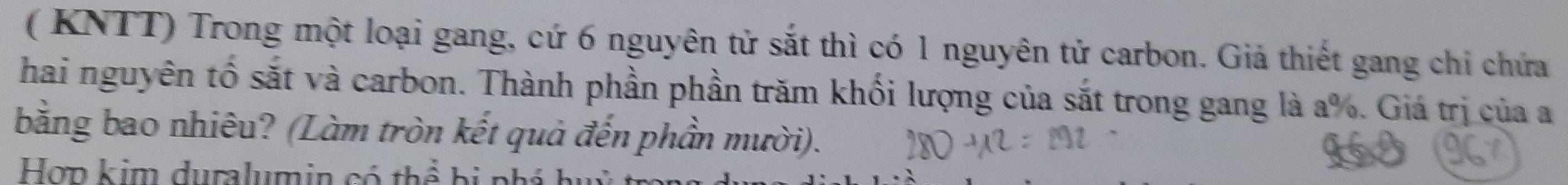 ( KNTT) Trong một loại gang, cứ 6 nguyên tử sắt thì có 1 nguyên tử carbon. Giả thiết gang chỉ chứa 
hai nguyên tố sắt và carbon. Thành phần phần trăm khối lượng của sắt trong gang là a %. Giá trị của a 
bằng bao nhiêu? (Làm tròn kết quả đến phần mười). 
Hợp kim duralumin có thể bị ph