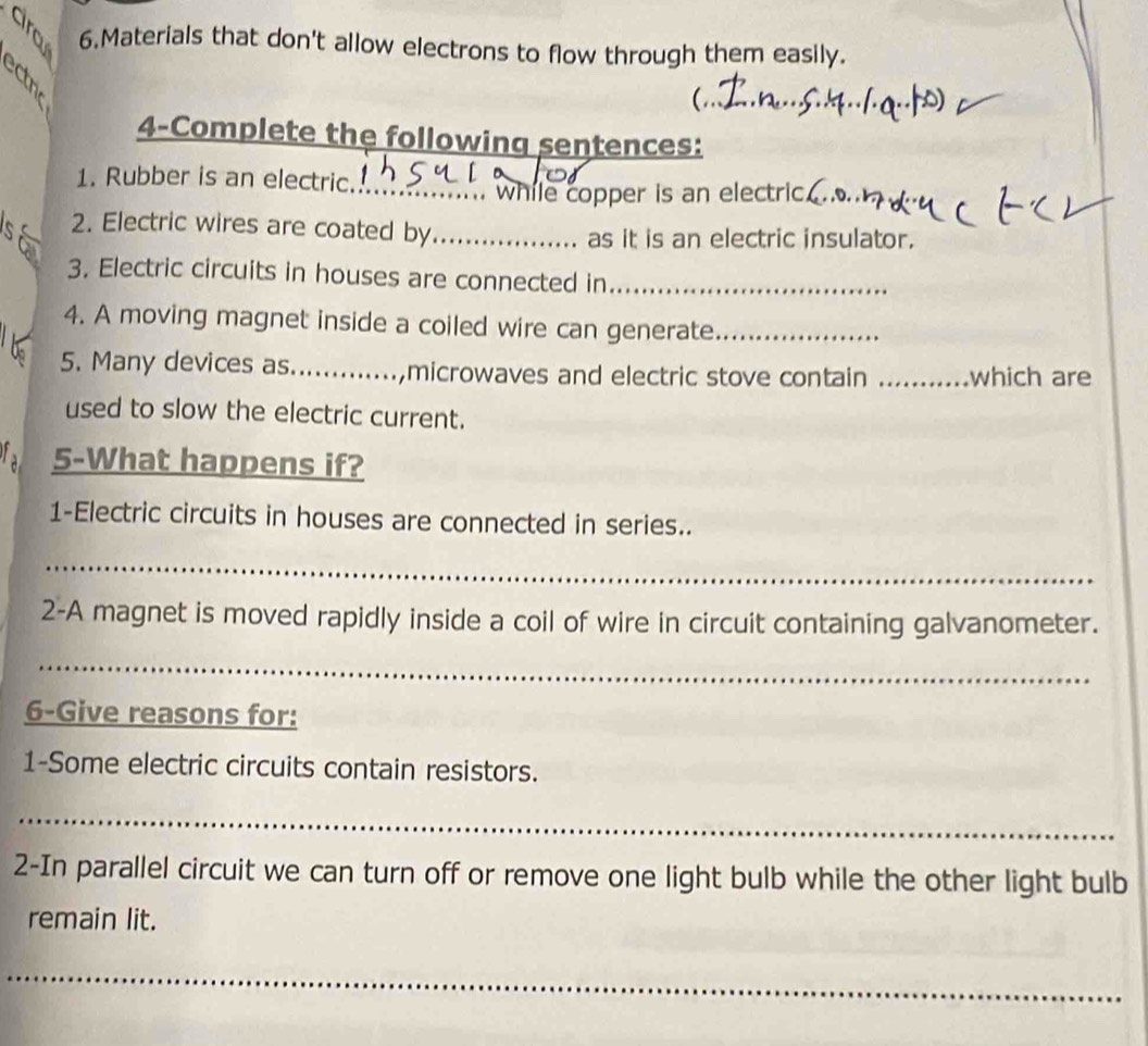 Materials that don't allow electrons to flow through them easily. 
C 
_ 
_ 
4-Complete the following sentences: 
1. Rubber is an electric._ 
. while copper is an electric. 
2. Electric wires are coated by_ 
as it is an electric insulator. 
3. Electric circuits in houses are connected in_ 
4. A moving magnet inside a coiled wire can generate_ 
5. Many devices as_ ,microwaves and electric stove contain _which are 
used to slow the electric current. 
5-What happens if? 
1-Electric circuits in houses are connected in series.. 
_ 
2-A magnet is moved rapidly inside a coil of wire in circuit containing galvanometer. 
_ 
6-Give reasons for: 
1-Some electric circuits contain resistors. 
_ 
2-In parallel circuit we can turn off or remove one light bulb while the other light bulb 
remain lit. 
_