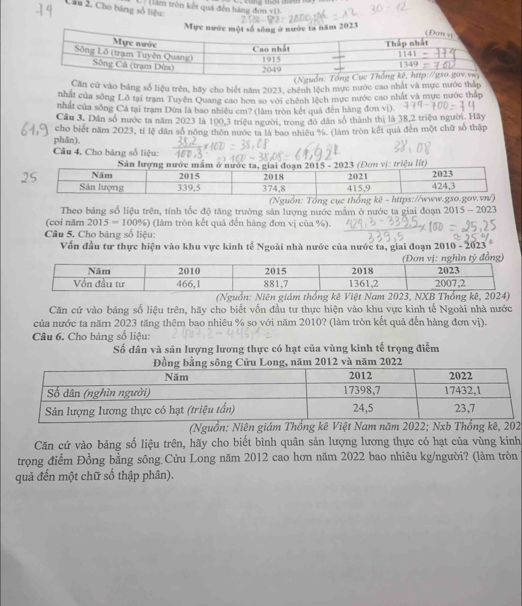 (làm tròn kết quả đến hàng đơn vi).
Cầu 2. Cho bảng số liệu:
Mực nước ta năm 2023
Căn cử vào bảng số liệu trên, hãy cho biết năm 2023, chênh lệch mực nước cao nhất và mực nước thấp
nhất của sống Lô tại trạm Tuyên Quang cao hơn so với chênh lệch mực nước cao nhất và mực nước thấp
nhất của sông Cả tại trạm Dừa là bao nhiều cm? (làm tròn kết quả đến hàng đơn vị).
Câu 3. Dân số nước ta năm 2023 là 100,3 triệu người, trong đó dân số thành thị là 38,2 triệu người. Hãy
cho biết năm 2023, tỉ lệ dân số nông thôn nước ta là bao nhiêu %. (làm tròn kết quả đến một chữ số thập
phân).
Câu 4. Cho bảng số liệu:
Theo bảng số liệu trên, tính tốc độ tăng trưởng sản lượng nước mắm ở nước ta giai đoạn 2015-2023
(coi năm 2015=100% ) (làm tròn kết quả đến hàng đơn vị của %).
Câu 5. Cho bảng số liệu:
Vốn đầu tư thực hiện vào khu vực kinh tế Ngoài nhà nước của nước ta, giai đoạn 20 010- 2023
(Nguồ
Căn cứ vào bảng số liệu trên, hãy cho biết vốn đầu tư thực hiện vào khu vực kinh tế Ngoài nhà nước
của nước ta năm 2023 tăng thêm bao nhiêu % so với năm 2010? (làm tròn kết quả đến hàng đơn vị).
Câu 6. Cho bảng số liệu:
Số dân và sản lượng lương thực có hạt của vùng kinh tế trọng điểm
Đồng bằng sông Cửu Long, năm 2012 và năm 2022
(Nguồn: Niên giám Thống kê Việt Nam năm 2022; Nxb Thống kê, 202
Căn cứ vào bảng số liệu trên, hãy cho biết bình quân sản lượng lương thực có hạt của vùng kinh
trọng điểm Đồng bằng sông Cửu Long năm 2012 cao hơn năm 2022 bao nhiêu kg/người? (làm tròn
quả đến một chữ số thập phân).