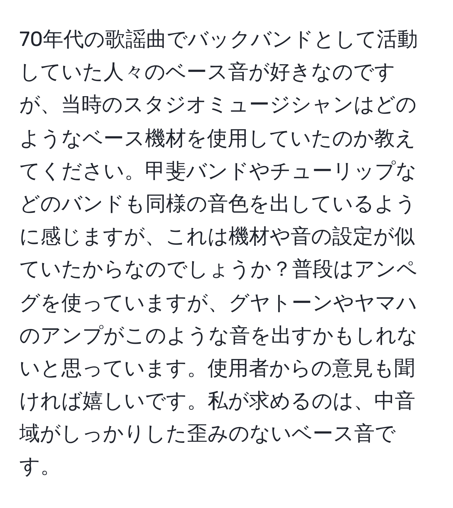 70年代の歌謡曲でバックバンドとして活動していた人々のベース音が好きなのですが、当時のスタジオミュージシャンはどのようなベース機材を使用していたのか教えてください。甲斐バンドやチューリップなどのバンドも同様の音色を出しているように感じますが、これは機材や音の設定が似ていたからなのでしょうか？普段はアンペグを使っていますが、グヤトーンやヤマハのアンプがこのような音を出すかもしれないと思っています。使用者からの意見も聞ければ嬉しいです。私が求めるのは、中音域がしっかりした歪みのないベース音です。