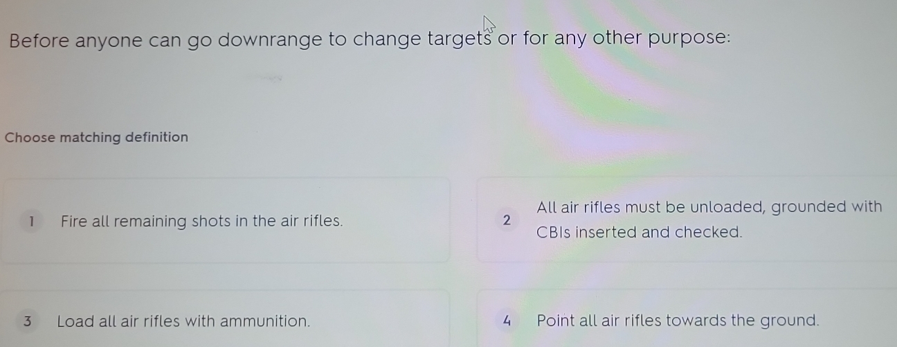 Before anyone can go downrange to change targets or for any other purpose:
Choose matching definition
1 Fire all remaining shots in the air rifles. 2 All air rifles must be unloaded, grounded with
CBIs inserted and checked.
3 Load all air rifles with ammunition. 4 Point all air rifles towards the ground.