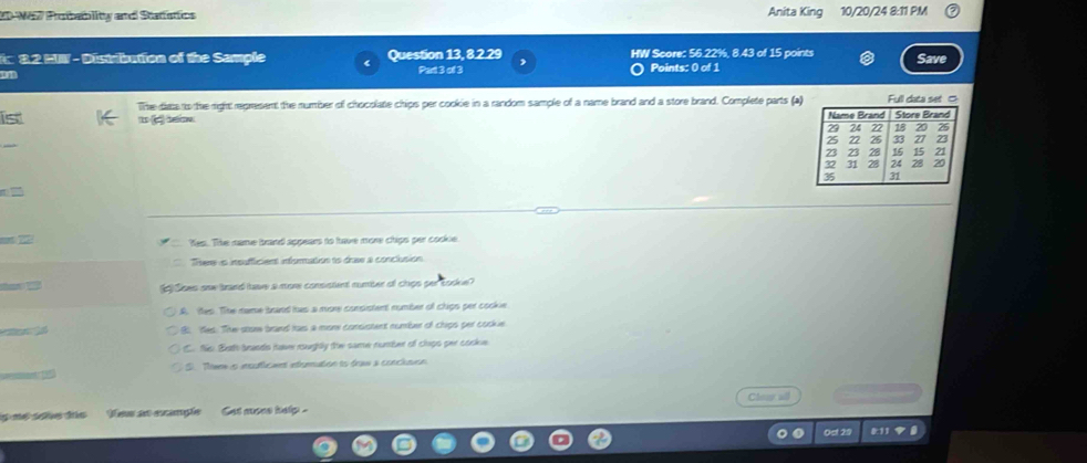 2D-W67 Probablity and Statfstics Anita King 10/20/24 8:11 PM
32 MI - Distribution of the Sample r Question 13, 8.2.29 HW Score: 56.22%, 8.43 of 15 points
om Save
Part 3 of 3 Points: 0 of 1
The dists to the right represent the number of chocolate chips per cookie in a random sample of a name brand and a store brand. Complete parts (a)
ist
1 c bw 

not 22 Yes. The name brand appears to have more chips per cooke.
There is insufficient information to drae a conclusion
Soes oaw brand have a more consstent rumber of chips per tooke?
A. Yes. The name brand has a more consistent number of chips per cookie.
8 Yes. The stome brand fas a more consistent number of chips per cockue
C. No Buth brands have roughtly the same number of claps per cookue
S. Then o meuficant interation to draw a conclevon
is me sohe dis ow as ecample Cet more help . Clear all
Oct 29 811 9