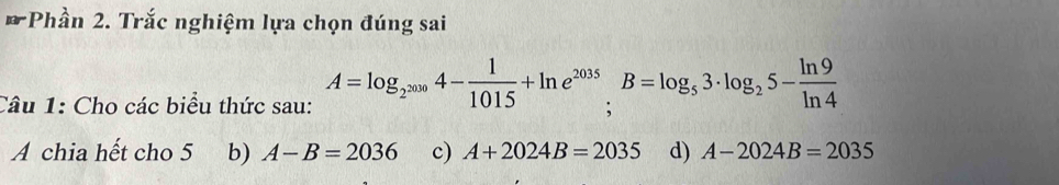 Phần 2. Trắc nghiệm lựa chọn đúng sai
Câu 1: Cho các biểu thức sau: A=log _2^(2010)4- 1/1015 +ln e^(2015).B=log _53· log _25- ln 9/ln 4 
A chia hết cho 5 b) A-B=2036 c) A+2024B=2035 d) A-2024B=2035