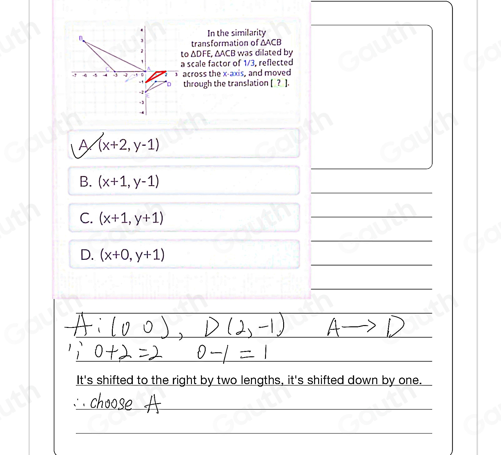 In the similarity 
transformation of △ ACB
o △ DFE, _4 AC B was dilated by 
scale factor of 1/3, reflected 
cross the x-axis, and moved 
through the translation [_?_ ]. 
A (x+2,y-1)

B. (x+1,y-1)
C. (x+1,y+1)

D. (x+0,y+1)

It's shifted to the right by two lengths, it's shifted down by one.
