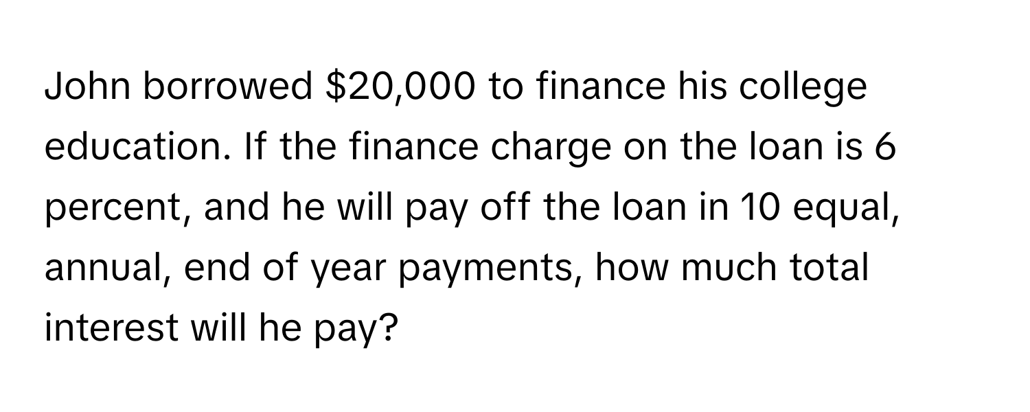 John borrowed $20,000 to finance his college education. If the finance charge on the loan is 6 percent, and he will pay off the loan in 10 equal, annual, end of year payments, how much total interest will he pay?