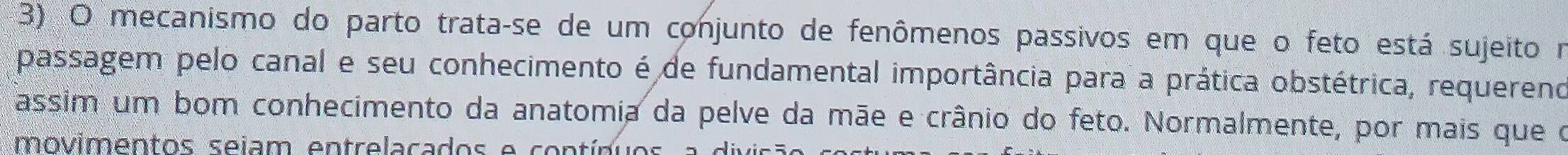 mecanismo do parto trata-se de um conjunto de fenômenos passivos em que o feto está sujeito m 
passagem pelo canal e seu conhecimento é de fundamental importância para a prática obstétrica, requereno 
assim um bom conhecimento da anatomia da pelve da mãe e crânio do feto. Normalmente, por mais que o 
movimentos sejam entrelacados e contínuos a d