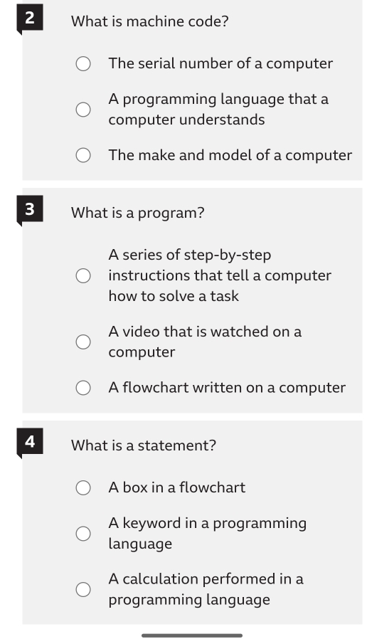 What is machine code?
The serial number of a computer
A programming language that a
computer understands
The make and model of a computer
3 What is a program?
A series of step-by-step
instructions that tell a computer
how to solve a task
A video that is watched on a
computer
A flowchart written on a computer
4 What is a statement?
A box in a flowchart
A keyword in a programming
language
A calculation performed in a
programming language
_