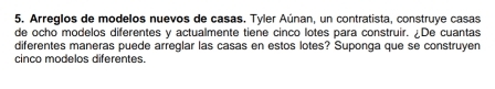 Arreglos de modelos nuevos de casas. Tyler Aúnan, un contratista, construye casas 
de ocho modelos diferentes y actualmente tiene cinco lotes para construir. ¿De cuantas 
diferentes maneras puede arreglar las casas en estos lotes? Suponga que se construyen 
cinco modelos diferentes.