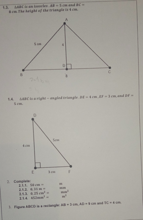 △ ABC is an isoscles . AB=5cm and BC=
8 cm.The height of the triangle is 4 cm. 
1.4. △ ABC is a right - angled triangle . DE=4cm, EF=3cm , and DF=
5 cm. 
2. Complete: 
2.1.1. 50cm= m
2.1.2. 0,31m= mm
2.1.3. 0.25cm^2= mm^2
2.1.4. 452mm^2= m^2
3. Figure ABCD is a rectangle: AB=3cm, AD=9cm and TC=4cm.