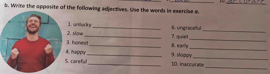 10._ 
b. Write the opposite of the following adjectives. Use the words in exercise a. 
_ 
. unlucky_ 6. ungraceful 
_ 
. slow _7. quiet 
_ 
honest _8. early 
happy_ 9. sloppy 
_ 
_ 
careful _10. inaccurate