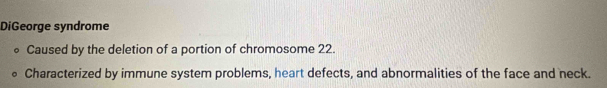 DiGeorge syndrome 
Caused by the deletion of a portion of chromosome 22. 
Characterized by immune system problems, heart defects, and abnormalities of the face and neck.