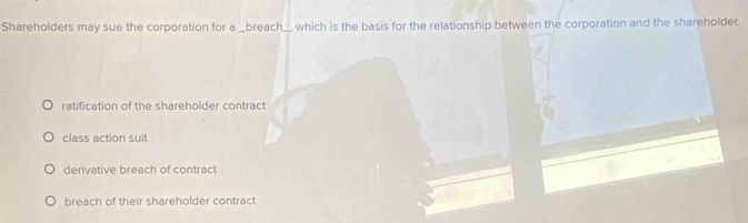 Shareholders may sue the corporation for a _breach _, which is the basis for the relationship between the corporation and the shareholder.
ratification of the shareholder contract
class action suit
derivative breach of contract
breach of their shareholder contract