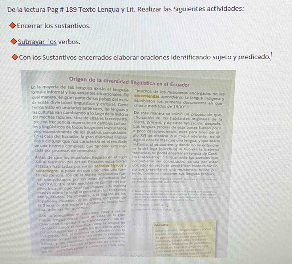 De la lectura Pag # 189 Texto Lengua y Lit. Realizar las Siguientes actividades:
Encerrar los sustantivos.
Subrayar los verbos.
Con los Sustantivos encerrados elaborar oraciones identificando sujeto y predicado.
Origen de la diversidad lingüistica en el Ecuador
En la mayoría de las lenguas existe el lenguaje “muchos de los misioneros encargados de las
formal e informal y hay variantes situacionales. De      encomiendas aprendieron la lengua indígena y
igual manera, en gran parte de los países del mun- escribierón los primeros documentos en que-
do existe diversidad lingülstica y cultural. Como chua a mediados de 1500°.
hemos visto en unidades anteriores, las lenguas y De esta manera se inició un proceso de que
las culturas van cambiando a lo largo de la historía chuización de los habitantes originales de la
por muchas razones. Una de ellas es la conquista Sierra, primero, y de castellanización, después.
que con frecuencia repercute en cambios cultura- Las lenguas própias de esas zonas fueron poco
les y lingülsticos de todos los grupos involucrados, a poco desapareciendo, pues para fines del si-
pero especialmente de los pueblos conquistados glo XVI se dispuso que "aquí adelante, no se
En el caso del Ecuador, la gran diversidad lingúls- diga ni enseñe más que una lengua, y que sea la
tica y cultural que nos caracteriza es el resultado materna, sí se pudiere, y donde no se entendie-
de una historia compleja, que también está mar re la del inga (quechua) ni hubière la materna
cada por procesos de conquista. traducida, se podrá enseñar en lengua de Casti
Antes de que los españoles llegaran en el siglo lla (castellano)'.ª Únicamente los pueblos que
XVI al territorio del actual Ecuador, estas tierras no pudieron ser colonizados, ya sea por estar
estaban habitadas por varios señorios étnicos y ubicados en sectores geográficos inaccesibles o
Curacargos. A pesar de que ofrecierón una fuer porque presentaron una resistencia bélica po
te resistencia, los de la región Interandina fue tente, pudieron mantener sus lenguas própias.
ron conquistados por los incas a mediados del iBuado em Mareen Haboud, 119985, Quichua y costetieno an
siglo XV. Entre otras medidas de control del Im o Andirs ncantonands, Quto Aboe Yosia I
pero inca, el quechua' fue impuesto de manera
t  Aoul se use quechon para refetese a ls lehgua qual voaben los
masiva como la lengua general en los territorios incas y sue se hablate en lo que es oy Eowdok et imomenty
conquistados. No obstante, a la llegada de los
Mpañoles muchos de los grupos indíginas de he a conq uldial escencla. Parte a wenentad oue os iumls act s
la Siérra centro todavía hablaban su propía len
rhethe in T clueder aue ste is bosatog Athans
2. M. Hetood (1938), b 35
gua, además del quechua 3. Orado en 1. Faboud (198485 o. 365
Con la conquista, el castellano pasó a ser la
fuevá lengua oficial, pero en vista de la gran
diversidad lingülstica que encontraron, los es
pañoles usaron el quechua como la lengua de
Glosario
comunicación con y entre los diferentes grupos
indigenas. Así, el quechua se extendió como la sahoria étnico, Organización socull
principal lengua de relación entre la población Basada en unidades menores
nativa, y los españules la utiluzaron como he. de aproximedamente doscientas
framienta para facilitar el proceso de cristiane personas, consttultas medionte
cación, castellanización y conquista. Para ello, aliarizas y relacionvs de parentesón
ampriadas, bajo ell mandó de una
sutandad llamada señor étrica
canscsago, fersoria bajo el mundo