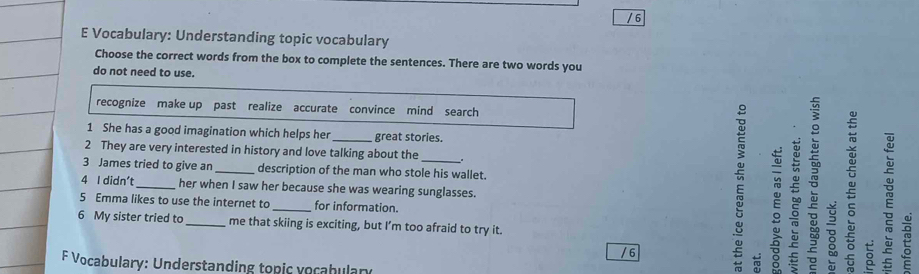 Vocabulary: Understanding topic vocabulary
Choose the correct words from the box to complete the sentences. There are two words you
do not need to use.
recognize make up past realize accurate convince mind search
1 She has a good imagination which helps her _great stories.
2 They are very interested in history and love talking about the
3 James tried to give an _description of the man who stole his wallet.
4 I didn’t _her when I saw her because she was wearing sunglasses.
5 Emma likes to use the internet to _for information.
6 My sister tried to _me that skiing is exciting, but I’m too afraid to try it.
/ 6
F Vocabulary: Understanding topic vocabulary
E ξ B ō
E