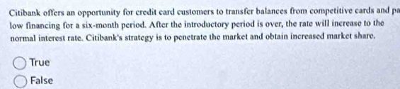 Citibank offers an opportunity for credit card customers to transfer balances from competitive cards and pa
low financing for a six-month period. After the introductory period is over, the rate will increase to the
normal interest rate. Citibank's strategy is to penetrate the market and obtain increased market share.
True
False