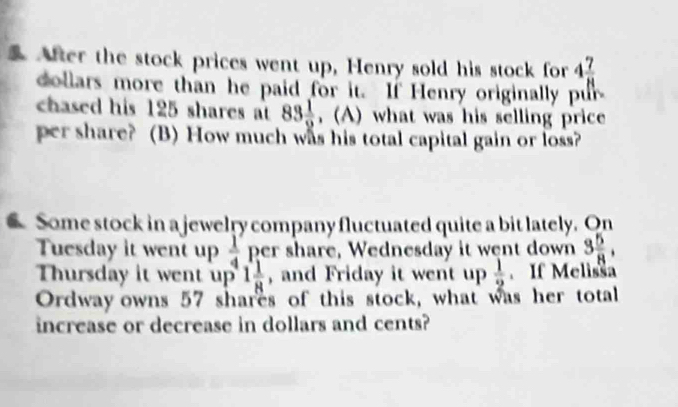 After the stock prices went up, Henry sold his stock for 4 7/8 
dollars more than he paid for it. If Henry originally pur 
chased his 125 shares at 83 1/2  , (A) what was his selling price 
per share? (B) How much was his total capital gain or loss? 
Some stock in a jewelry company fluctuated quite a bit lately. On 
Tuesday it went up  1/4  per share, Wednesday it went down 3 5/8 , 
Thursday it went up 1 1/8  , and Friday it went up  1/2  If Melisša 
Ordway owns 57 shares of this stock, what was her total 
increase or decrease in dollars and cents?