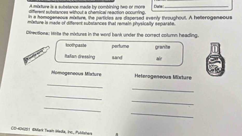 A mixture is a substance made by combining two or more Date:_ 
different substances without a chemical reaction occurring. 
In a homogeneous mixture, the particles are dispersed evenly throughout. A heterogeneous 
mixture is made of different substances that remain physically separate. 
Directions: Write the mixtures in the word bank under the correct column heading. 
toothpaste perlume granite 
Toothraste 
Italian dressing sand air 
Homogeneous Mixture Heterogeneous Mixture 
_ 
_ 
_ 
_ 
_ 
_ 
CD-404251 @Mark Twain Media, Inc., Publishers R