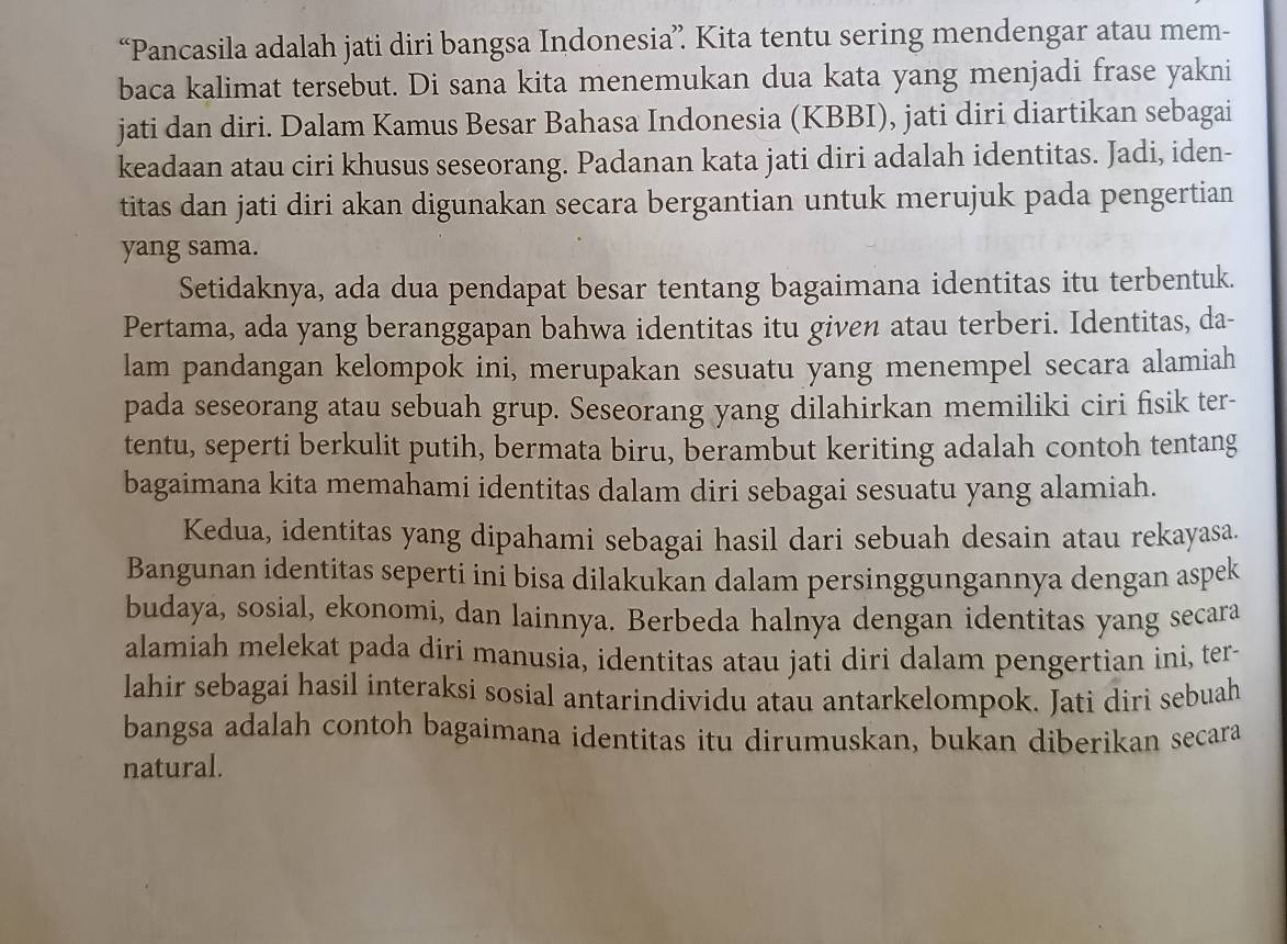 “Pancasila adalah jati diri bangsa Indonesia” Kita tentu sering mendengar atau mem-
baca kalimat tersebut. Di sana kita menemukan dua kata yang menjadi frase yakni
jati dan diri. Dalam Kamus Besar Bahasa Indonesia (KBBI), jati diri diartikan sebagai
keadaan atau ciri khusus seseorang. Padanan kata jati diri adalah identitas. Jadi, iden-
titas dan jati diri akan digunakan secara bergantian untuk merujuk pada pengertian
yang sama.
Setidaknya, ada dua pendapat besar tentang bagaimana identitas itu terbentuk.
Pertama, ada yang beranggapan bahwa identitas itu given atau terberi. Identitas, da-
lam pandangan kelompok ini, merupakan sesuatu yang menempel secara alamiah
pada seseorang atau sebuah grup. Seseorang yang dilahirkan memiliki ciri fisik ter-
tentu, seperti berkulit putih, bermata biru, berambut keriting adalah contoh tentang
bagaimana kita memahami identitas dalam diri sebagai sesuatu yang alamiah.
Kedua, identitas yang dipahami sebagai hasil dari sebuah desain atau rekayasa.
Bangunan identitas seperti inİ bisa dilakukan dalam persinggungannya dengan aspek
budaya, sosial, ekonomi, dan lainnya. Berbeda halnya dengan identitas yang secara
alamiah melekat pada diri manusia, identitas atau jati diri dalam pengertian ini, ter-
lahir sebagai hasil interaksi sosial antarindividu atau antarkelompok. Jati diri sebuah
bangsa adalah contoh bagaimana identitas itu dirumuskan, bukan diberikan secara
natural.