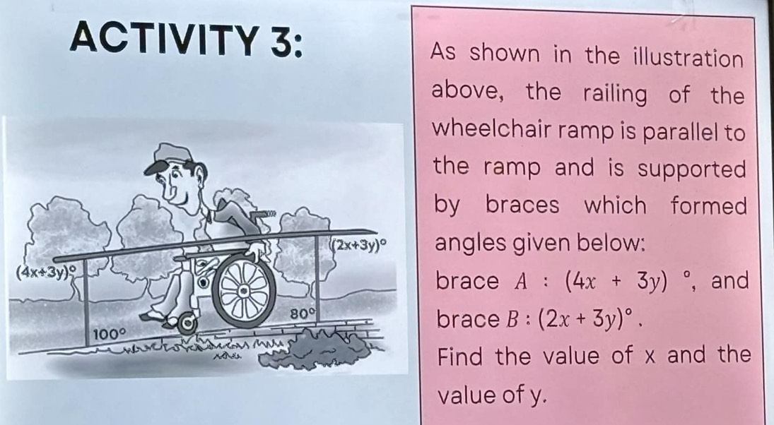 ACTIVITY 3: As shown in the illustration
above, the railing of the
heelchair ramp is parallel to
he ramp and is supported .
y braces which formed 
ngles given below:
ace A:(4x+3y)^circ  , and
race B:(2x+3y)^circ .
ind the value of x and the
value of y.