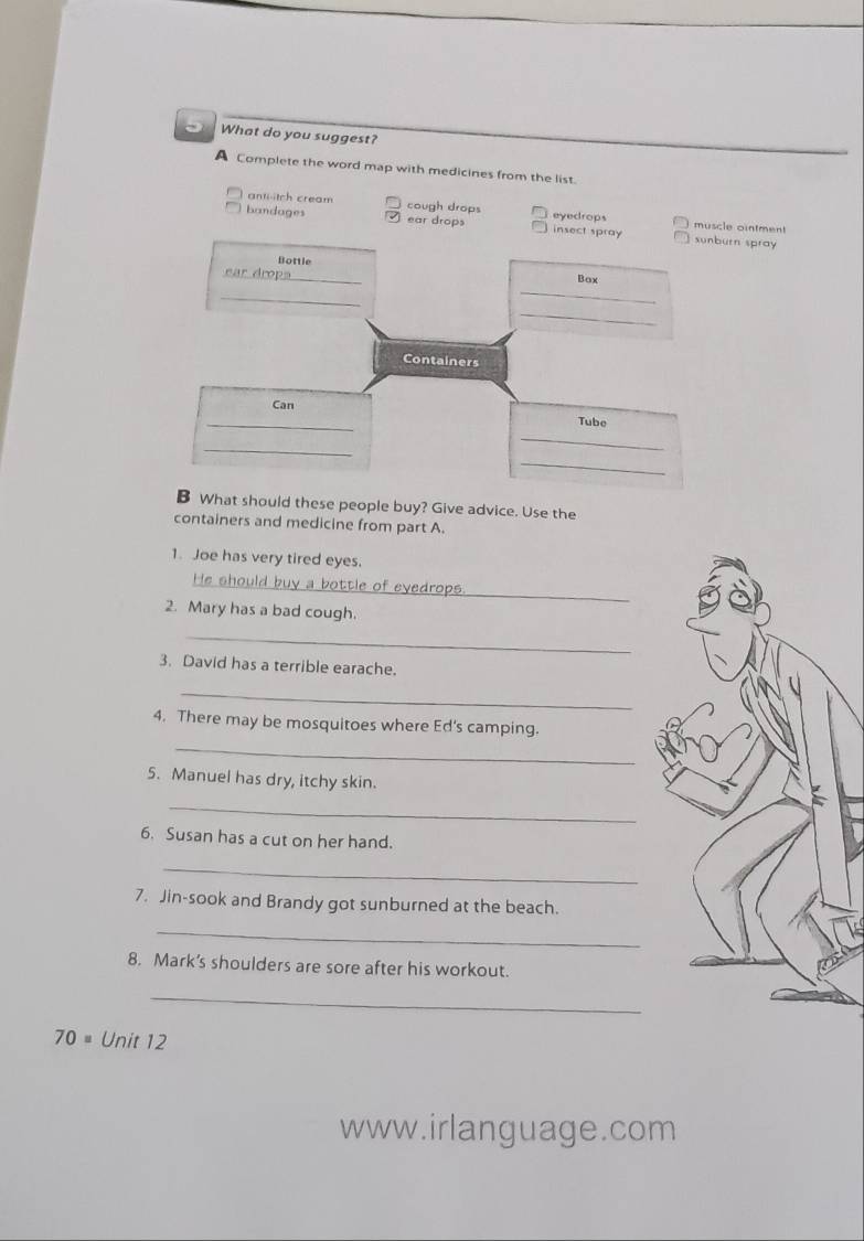 What do you suggest?
A Complete the word map with medicines from the list.
anti-itch cream cough drops eyedrops muscle ointment
bandages ear drops insect spray sunburn spray
Bottle
ear dropa_ Box
_
_
_
Containers
Can
_
_
Tube
_
_
B What should these people buy? Give advice. Use the
containers and medicine from part A.
1. Joe has very tired eyes.
_
He should buy a bottle of eyedrops.
2. Mary has a bad cough.
_
3. David has a terrible earache.
_
_
4. There may be mosquitoes where Ed's camping.
5. Manuel has dry, itchy skin.
_
6. Susan has a cut on her hand.
_
7. Jin-sook and Brandy got sunburned at the beach.
_
8. Mark’s shoulders are sore after his workout.
_
70= Unit 12
www.irlanguage.com