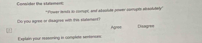 Consider the statement: 
'Power tends to corrupt, and absolute power corrupts absolutely” 
Do you agree or disagree with this statement? 
Agree Disagree 
Explain your reasoning in complete sentences: