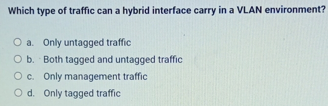 Which type of traffic can a hybrid interface carry in a VLAN environment?
a. Only untagged traffic
b. Both tagged and untagged traffic
c. Only management traffic
d. Only tagged traffic