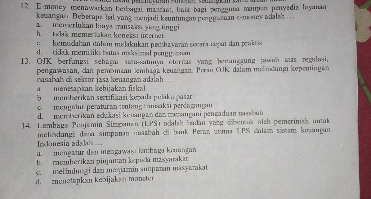 lukan pembayarán bulanan, sedangkan kara
12. E-money menawarkan berbagai manfaat, baik bagi pengguna maupun penyedia layanan
keuangan. Beberapa hal yang menjadi keuntungan penggunaan e-money adalah ....
a. memerlukan biaya transaksi yang tinggi
b. tidak memerlukan koneksi internet
c. kemudahan dalam melakukan pembayaran secara cepat dan praktis
d. tidak memiliki batas maksimal penggunaan
13. OJK berfungsi sebagai satu-satunya otoritas yang bertanggung jawab atas regulasi,
pengawasan, dan pembinaan lembaga keuangan. Peran OJK dalam melindungi kepentingan
nasabah di sektor jasa keuangan adalah ....
a menetapkan kebijakan fiskal
b. memberikan sertifikasi kepada pelaku pasar
c. mengatur peraturan tentang transaksi perdagangan
d. memberikan edukasi keuangan dan menangani pengaduan nasabah
14. Lembaga Penjamin Simpanan (LPS) adalah badan yang dibentuk oleh pemerintah untuk
melindungi dana simpanan nasabah di bank Peran utama LPS dalam sistem keuangan
Indonesia adalah ....
a. mengatur dan mengawasi lembaga keuangan
b. memberikan pinjaman kepada masyarakat
c. melindungi dan menjamin simpanan masyarakat
d. menetapkan kebijakan moneter