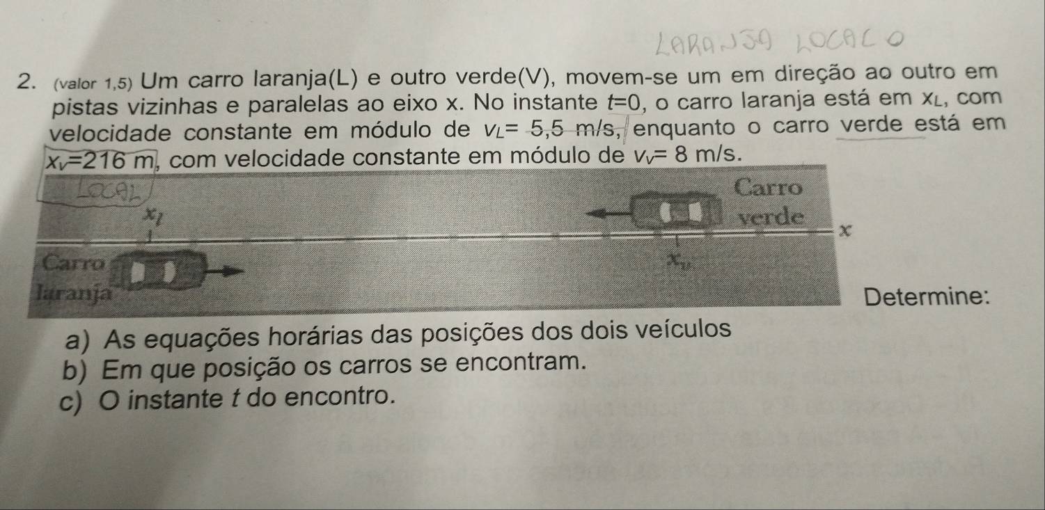 (valor 1,5) Um carro laranja(L) e outro verde(V), movem-se um em direção ao outro em 
pistas vizinhas e paralelas ao eixo x. No instante t=0 , o carro laranja está em xí, com 
velocidade constante em módulo de V_L=5,5m/s , enquanto o carro verde está em
x_v=216m , com velocidade constante em módulo de v_v=8m/s. 
Carro
x_1 verde χ 
Carro x_v
laranja Determine: 
a) As equações horárias das posições dos dois veículos 
b) Em que posição os carros se encontram. 
c) O instante t do encontro.