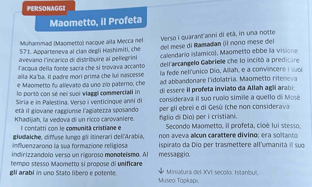 PERSONAGGI 
Maometto, il Profeta 
Muhammad (Maometto) nacque alla Mecca nel Verso i quarant'anni di età, in una notte 
571. Apparteneva al clan degli Hashimiti, che del mese di Ramadan (il nono mese del 
avevano l'incarico di distribuire ai pellegrini calendario islamico), Maometto ebbe la visione 
l'acqua della fonte sacra che si trovava accanto dell'arcangelo Gabriele che lo incitò a predicare 
alla Ka'ba. Il padre morì prima che lui nascesse Ia fede nell'unico Dio, Allah, e a convincere i suoi 
e Maometto fu allevato da uno zio paterno, che ad abbandonare l'idolatria. Maometto riteneva 
lo portò con sé nei suoi viaggi commerciali in di essere il profeta inviato da Allah agli arabi; 
Siria e in Palestina. Verso i venticinque anni di considerava il suo ruolo simile a quello di Mosè 
età il giovane raggiunse l'agiatezza sposando per gli ebrei e di Gesù (che non considerava 
Khadijah, la vedova di un ricco carovaniere. figlio di Dio) per i cristiani. 
I contatti con le comunità cristiane e Secondo Maometto, il profeta, cioè lui stesso, 
giudaiche, diffuse lungo gli itinerari dell'Arabia, non aveva alcun carattere divino; era soltanto 
influenzarono la sua formazione religiosa ispirato da Dio per trasmettere all'umanità il suo 
indirizzandolo verso un rigoroso monoteismo. Al messaggio. 
tempo stesso Maometto si propose di unificare 
gli arabi in uno Stato libero e potente. Miniatura del XVI secolo. Istanbul, 
Museo Topkapı.