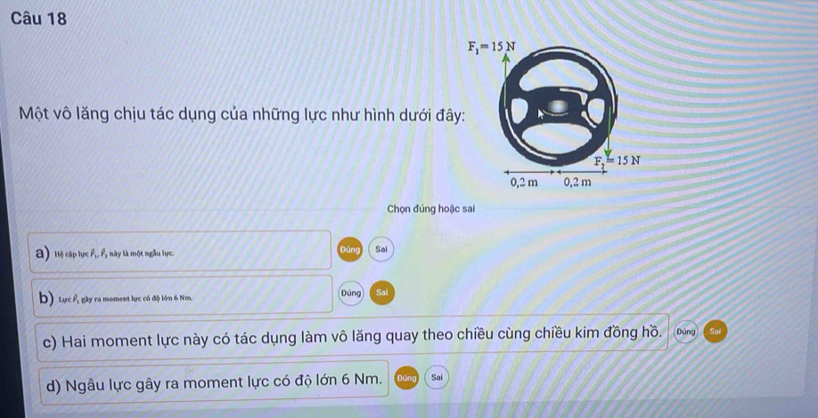 Một vô lăng chịu tác dụng của những lực như hình dưới đâ
Chọn đúng hoặc sai
a Hệ cập lực , này là một ngẫu lực. Đùng Sai
b) Lực Á gây ra moment lực có độ lớn 6 Nm. Đúng Sai
c) Hai moment lực này có tác dụng làm vô lăng quay theo chiều cùng chiều kim đồng hồ. Đúng
d) Ngẫu lực gây ra moment lực có độ lớn 6 Nm. Sai