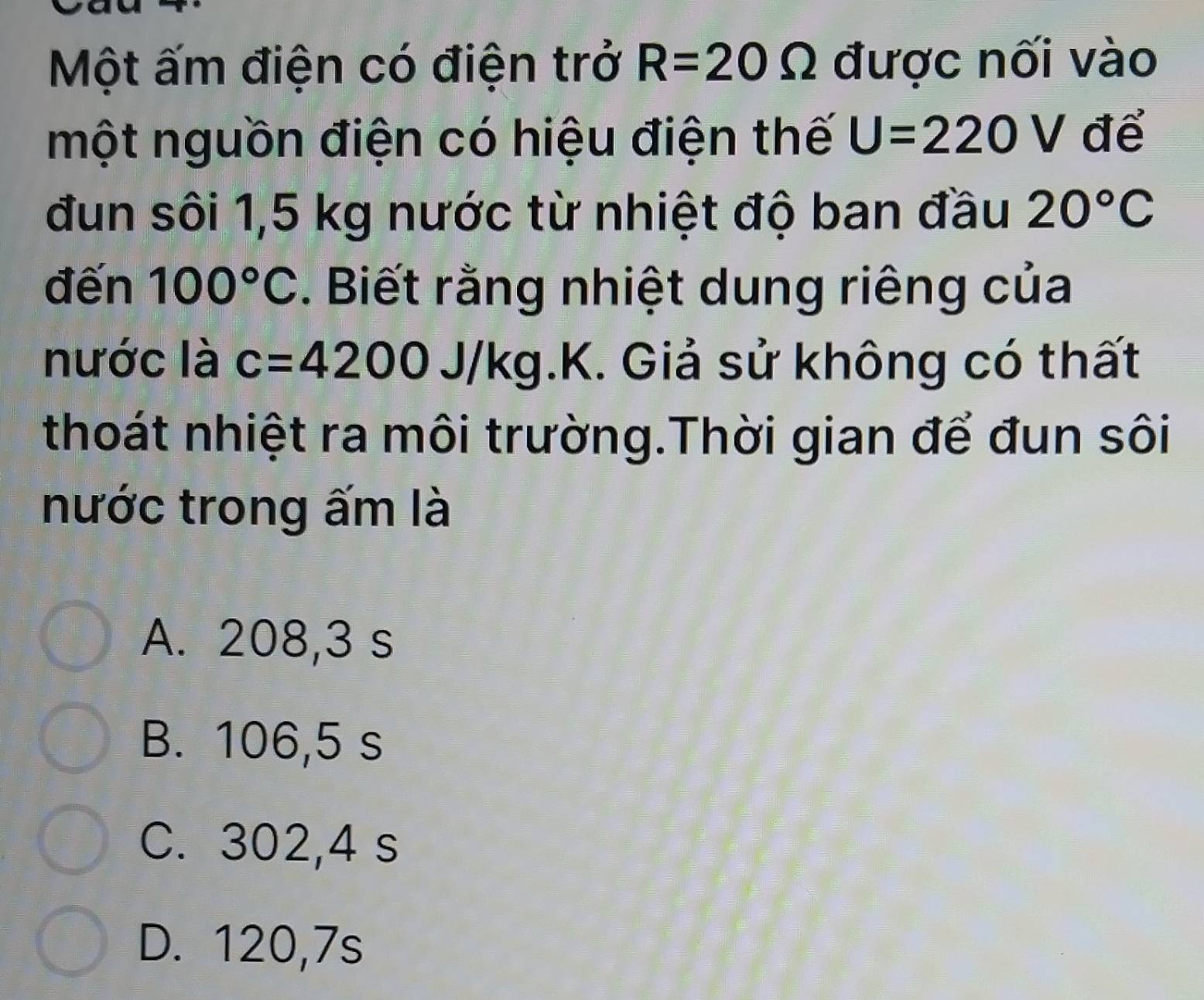 Một ấm điện có điện trở R=20Omega được nối vào
một nguồn điện có hiệu điện thế U=220V để
đun sôi 1,5 kg nước từ nhiệt độ ban đầu 20°C
đến 100°C. Biết rằng nhiệt dung riêng của
nước là c=4200 J/kg K X. Giả sử không có thất
thoát nhiệt ra môi trường.Thời gian để đun sôi
nước trong ấm là
A. 208,3 s
B. 106,5 s
C. 302,4 s
D. 120,7s