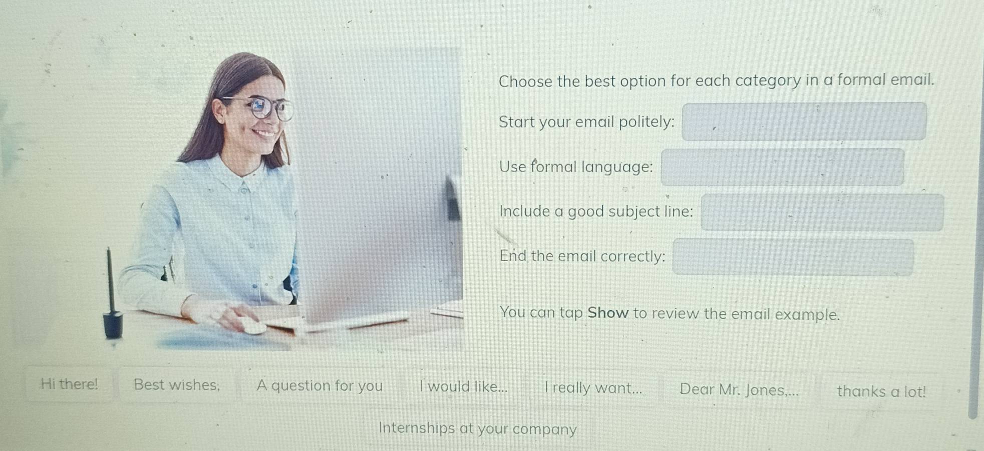 Choose the best option for each category in a formal email. 
Start your email politely: 
Use formal language: 
Include a good subject line: 
End the email correctly: 
You can tap Show to review the email example. 
Hi there! Best wishes; A question for you I would like... I really want... Dear Mr. Jones,... thanks a lot! 
Internships at your company