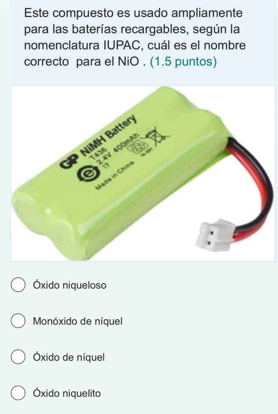 Este compuesto es usado ampliamente
para las baterías recargables, según la
nomenclatura IUPAC, cuál es el nombre
correcto para el NiO . (1.5 puntos)
Óxido niqueloso
Monóxido de níquel
Óxido de níquel
Óxido niquelito