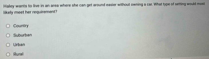 Haley wants to live in an area where she can get around easier without owning a car. What type of setting would most
likely meet her requirement?
Country
Suburban
Urban
Rural