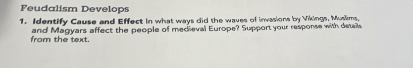 Feudalism Develops 
1. Identify Cause and Effect In what ways did the waves of invasions by Vikings, Muslims, 
and Magyars affect the people of medieval Europe? Support your response with details 
from the text.