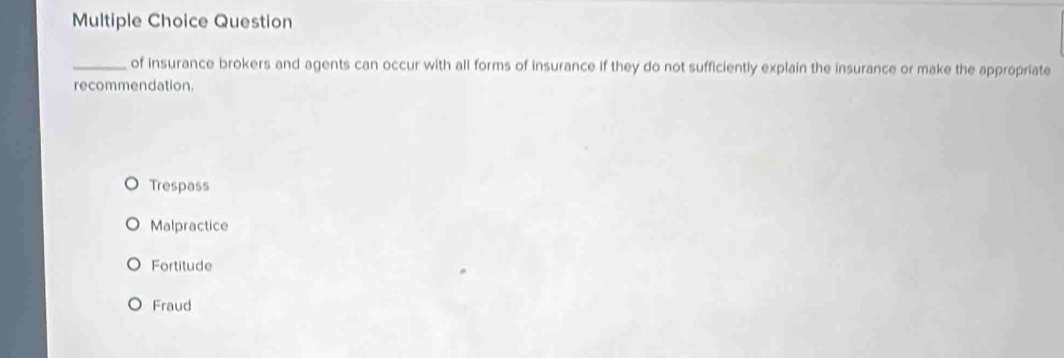 Question
_of insurance brokers and agents can occur with all forms of insurance if they do not sufficiently explain the insurance or make the appropriate
recommendation.
Trespass
Malpractice
Fortitude
Fraud