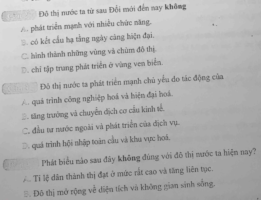 Cap 2 Đô thị nước ta từ sau Đổi mới đến nay không
A. phát triển mạnh với nhiều chức năng.
B. có kết cấu hạ tầng ngày càng hiện đại.
C. hình thành những vùng và chùm đô thị.
D. chỉ tập trung phát triển ở vùng ven biển.
Đô thị nước ta phát triển mạnh chủ yếu do tác động của
A quá trình công nghiệp hoá và hiện đại hoá.
B tăng trưởng và chuyển dịch cơ cầu kinh tế.
C. đầu tư nước ngoài và phát triển của dịch vụ.
D. quá trình hội nhập toàn cầu và khu vực hoá.
Phát biểu nào sau đây không đúng với đô thị nước ta hiện nay?
Aể Tỉ lệ dân thành thị đạt ở mức rất cao và tăng liên tục.
Đ. Đô thị mở rộng về diện tích và không gian sinh sống.