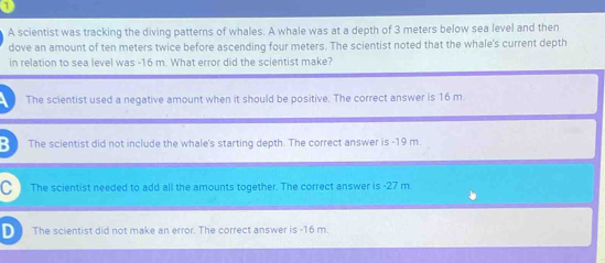 A scientist was tracking the diving patterns of whales. A whale was at a depth of 3 meters below sea level and then
dove an amount of ten meters twice before ascending four meters. The scientist noted that the whale's current depth
in relation to sea level was -16 m. What error did the scientist make?
The scientist used a negative amount when it should be positive. The correct answer is 16 m.
B The scientist did not include the whale's starting depth. The correct answer is -19 m.
C The scientist needed to add all the amounts together. The correct answer is -27 m
D The scientist did not make an error. The correct answer is -16 m.