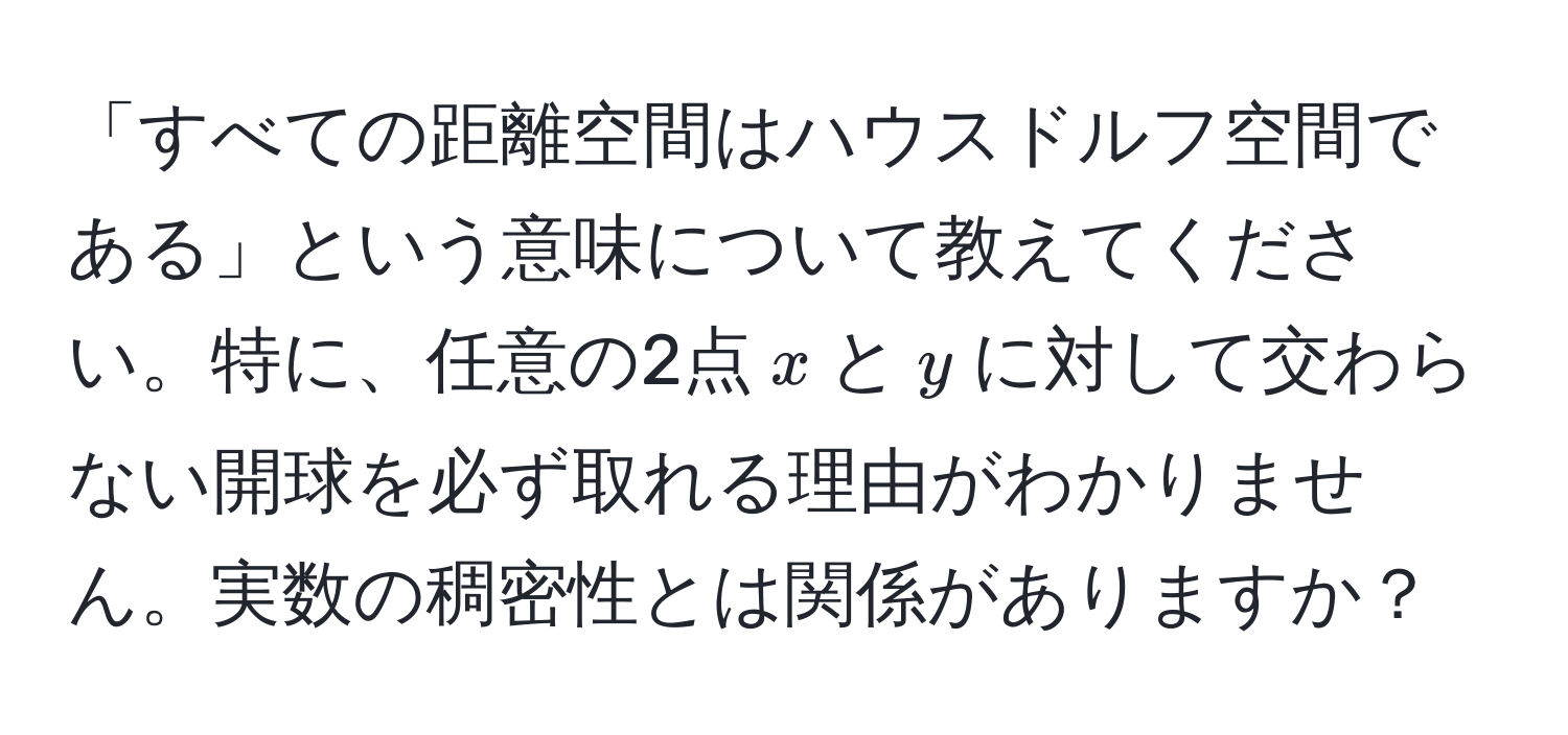 「すべての距離空間はハウスドルフ空間である」という意味について教えてください。特に、任意の2点$x$と$y$に対して交わらない開球を必ず取れる理由がわかりません。実数の稠密性とは関係がありますか？