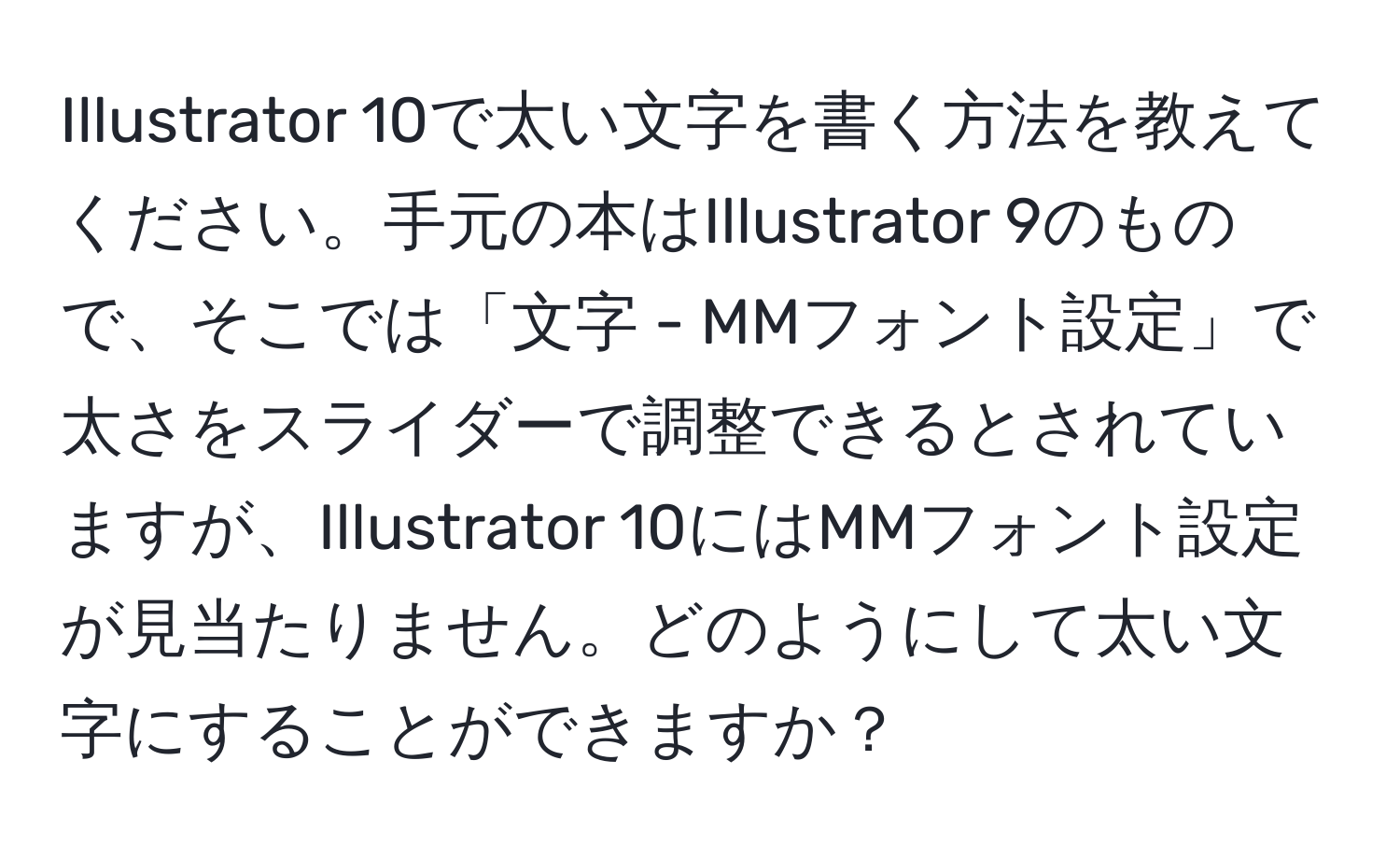 Illustrator 10で太い文字を書く方法を教えてください。手元の本はIllustrator 9のもので、そこでは「文字 - MMフォント設定」で太さをスライダーで調整できるとされていますが、Illustrator 10にはMMフォント設定が見当たりません。どのようにして太い文字にすることができますか？