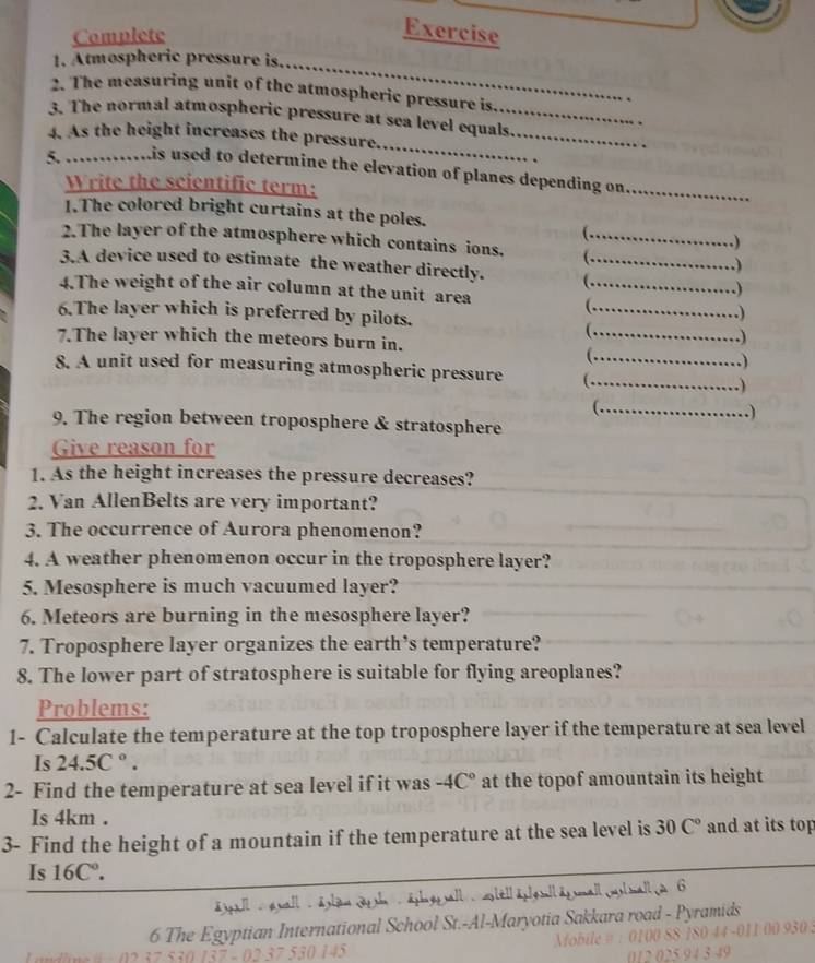 Complete 
Exercise 
_ 
1. Atmospheric pressure is. 
2. The measuring unit of the atmospheric pressure is. 
_ 
_ 
3. The normal atmospheric pressure at sea level equals 
4. As the height increases the pressure. 
5. is used to determine the elevation of planes depending on 
Write the scientific term: 
_ 
1.The colored bright curtains at the poles. 
( , 
2.The layer of the atmosphere which contains ions. _ 
) 
3.A device used to estimate the weather directly._ 
.) 
4.The weight of the air column at the unit area_ 
.) 
6.The layer which is preferred by pilots. 
_ ) 
_ 
7.The layer which the meteors burn in. 
.) 
.) 
8. A unit used for measuring atmospheric pressure ( .__ 
. ) 
_.) 
9. The region between troposphere & stratosphere 
Give reason for 
1. As the height increases the pressure decreases? 
2. Van AllenBelts are very important? 
3. The occurrence of Aurora phenomenon? 
4. A weather phenomenon occur in the troposphere layer? 
5. Mesosphere is much vacuumed layer? 
6. Meteors are burning in the mesosphere layer? 
7. Troposphere layer organizes the earth’s temperature? 
8. The lower part of stratosphere is suitable for flying areoplanes? 
Problems: 
1- Calculate the temperature at the top troposphere layer if the temperature at sea level 
Is 24.5C°. 
2- Find the temperature at sea level if it was -4C° at the topof amountain its height 
Is 4km. 
3- Find the height of a mountain if the temperature at the sea level is 30C° and at its top 
Is 16C°. 
6 
6 The Egy ian International School St.-Al-Maryotia Sakkara road - Pyramids